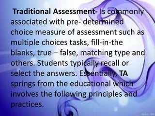 Traditional Assessment- Is commonly
associated with pre- determined
choice measure of assessment such as
multiple choices tasks, fill-in-the
blanks, true – false, matching type and
others. Students typically recall or
select the answers. Essentially, TA
springs from the educational which
involves the following principles and
practices.
 