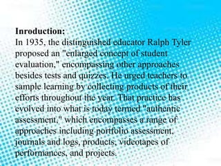 Inroduction:
In 1935, the distinguished educator Ralph Tyler
proposed an "enlarged concept of student
evaluation," encompassing other approaches
besides tests and quizzes. He urged teachers to
sample learning by collecting products of their
efforts throughout the year. That practice has
evolved into what is today termed "authentic
assessment," which encompasses a range of
approaches including portfolio assessment,
journals and logs, products, videotapes of
performances, and projects.
 
