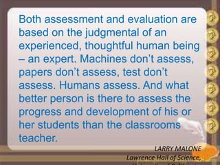 Both assessment and evaluation are
based on the judgmental of an
experienced, thoughtful human being
– an expert. Machines don’t assess,
papers don’t assess, test don’t
assess. Humans assess. And what
better person is there to assess the
progress and development of his or
her students than the classrooms
teacher.
LARRY MALONE
Lawrence Hall of Science,
 