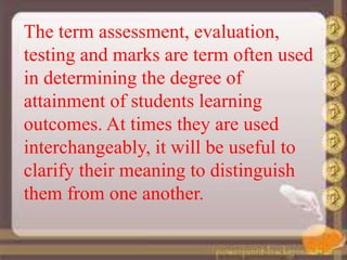 The term assessment, evaluation,
testing and marks are term often used
in determining the degree of
attainment of students learning
outcomes. At times they are used
interchangeably, it will be useful to
clarify their meaning to distinguish
them from one another.
 