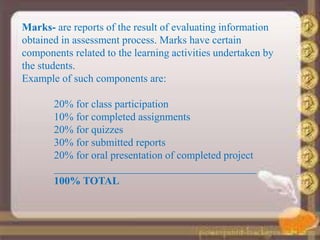 Marks- are reports of the result of evaluating information
obtained in assessment process. Marks have certain
components related to the learning activities undertaken by
the students.
Example of such components are:
20% for class participation
10% for completed assignments
20% for quizzes
30% for submitted reports
20% for oral presentation of completed project
______________________________________
100% TOTAL
 
