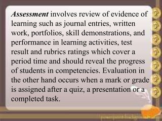 Assessment involves review of evidence of
learning such as journal entries, written
work, portfolios, skill demonstrations, and
performance in learning activities, test
result and rubrics ratings which cover a
period time and should reveal the progress
of students in competencies. Evaluation in
the other hand occurs when a mark or grade
is assigned after a quiz, a presentation or a
completed task.
 