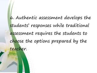 6. Authentic assessment develops the
students’ responses while traditional
assessment requires the students to
choose the options prepared by the
teacher.
 