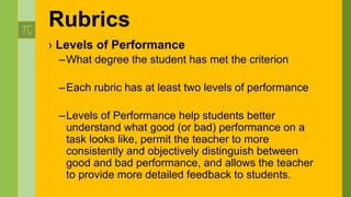 › Levels of Performance
–What degree the student has met the criterion
–Each rubric has at least two levels of performance
–Levels of Performance help students better
understand what good (or bad) performance on a
task looks like, permit the teacher to more
consistently and objectively distinguish between
good and bad performance, and allows the teacher
to provide more detailed feedback to students.
Rubrics
 