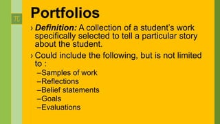 Portfolios
› Definition: A collection of a student’s work
specifically selected to tell a particular story
about the student.
› Could include the following, but is not limited
to :
–Samples of work
–Reflections
–Belief statements
–Goals
–Evaluations
 