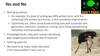 • Writing assistance
• For example, if a piece of writing was 49% written by AI, with the
remaining 51% written by a human, is this considered original work?
• Grammarly, etc. Other cloud-based writing tools with automatic text
generation, extraction, prediction, mining, form-filling, paraphrasing,
translation and transcription, etc.
• Knowledge banks: Help with revision identifying
gaps targeting pre-produced sets of materials
• Tailoring exam Q’s
• We need to be really, really interested
in this space before it over runs us
Yes and No
10
 