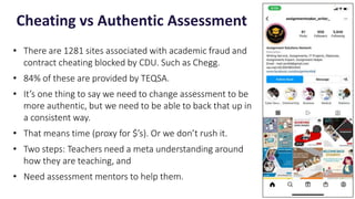 • There are 1281 sites associated with academic fraud and
contract cheating blocked by CDU. Such as Chegg.
• 84% of these are provided by TEQSA.
• It’s one thing to say we need to change assessment to be
more authentic, but we need to be able to back that up in
a consistent way.
• That means time (proxy for $’s). Or we don’t rush it.
• Two steps: Teachers need a meta understanding around
how they are teaching, and
• Need assessment mentors to help them.
Cheating vs Authentic Assessment
14
 