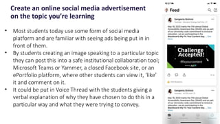 Create an online social media advertisement
on the topic you’re learning
22
• Most students today use some form of social media
platform and are familiar with seeing ads being put in in
front of them.
• By students creating an image speaking to a particular topic
they can post this into a safe institutional collaboration tool;
Microsoft Teams or Yammer, a closed Facebook site, or an
ePortfolio platform, where other students can view it, ‘like’
it and comment on it.
• It could be put in Voice Thread with the students giving a
verbal explanation of why they have chosen to do this in a
particular way and what they were trying to convey.
 