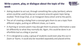 • Asking student to act out, through something like a play (written), where
actors could be used to play out a scenario around a given topic being
studied. Think Snap Chat, or an Instagram Story (short and to the point).
• The art of creating a dialog from a concept gets them to see a topic from
different angles, putting on different shoes, as it were.
• A rhyming or acrostic poem may also get them to process information a wee
bit differently to what they normally do. Again, this could be done in an
ePortfolio tool as a blog or journal.
• If it is designed as a play, a group of students could even play this out in
Zoom or Teams. It could also be recorded separately and placed online.
Write a poem, play, or dialogue about the topic of the
week
27
 