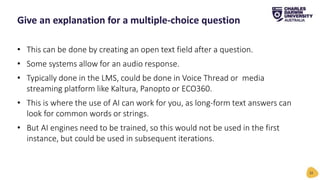 • This can be done by creating an open text field after a question.
• Some systems allow for an audio response.
• Typically done in the LMS, could be done in Voice Thread or media
streaming platform like Kaltura, Panopto or ECO360.
• This is where the use of AI can work for you, as long-form text answers can
look for common words or strings.
• But AI engines need to be trained, so this would not be used in the first
instance, but could be used in subsequent iterations.
Give an explanation for a multiple-choice question
32
 