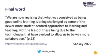 “We are now realising that what was conceived as being
good online learning is being challenged by some of the
newer more student-centred approaches to learning and
teaching. Not the least of these being due to the
technologies that have evolved to allow us to be way more
collaborative.” (p.22)
Sankey 2022
Final word
36
https://ro.uow.edu.au/jutlp/vol19/iss2/02/
michael_sankey
 