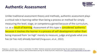 Unlike traditional assessment theory and methods, authentic assessment plays
a critical role in learning rather than being a process or method for simply
measuring the level, stage, or competency gained because of the curriculum,
i.e. as a result of learning. Assessment of this type is considered ‘authentic’
because it involves the learner in a process of self-development rather than
being imposed from ‘on high’ merely to measure, judge and grade what one
has (or has not) already learned (Fergusson, et.al., 2022).
Authentic Assessment
5
Fergusson, L., van der Laan, L., Imran, S. and Danaher, P.A. (2022), "Authentic assessment and work-based learning: the case of professional studies in a
post-COVID Australia", Higher Education, Skills and Work-Based Learning, Vol. ahead-of-print No. ahead-of-print. https://doi.org/10.1108/HESWBL-03-2022-0074
 