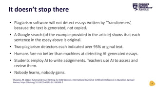• Plagiarism software will not detect essays written by ‘Transformers’,
because the text is generated, not copied.
• A Google search (of the example provided in the article) shows that each
sentence in the essay above is original.
• Two plagiarism detectors each indicated over 95% original text.
• Humans fare no better than machines at detecting AI-generated essays.
• Students employ AI to write assignments. Teachers use AI to assess and
review them.
• Nobody learns, nobody gains.
It doesn’t stop there
8
Sharples, M. (2022) Automated Essay Writing: An AIED Opinion. International Journal of Artificial Intelligence in Education. Springer
Nature. https://doi.org/10.1007/s40593-022-00300-7
 