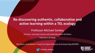 CRICOS Provider No: 00300K (NT/VIC) 03286A (NSW) RTO Provider No: 0373 TEQSA Provider ID PRV12069
Re-discovering authentic, collaborative and
active learning within a TEL ecology
Professor Michael Sankey
Director, Learning Futures and Lead Education Architect
Education Strategy
President, Australasian Council on Open Distance and eLearning (ACODE)
michael_sankey
 