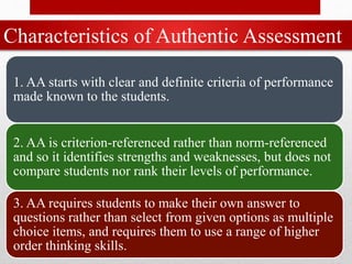 Characteristics of Authentic Assessment
1. AA starts with clear and definite criteria of performance
made known to the students.
2. AA is criterion-referenced rather than norm-referenced
and so it identifies strengths and weaknesses, but does not
compare students nor rank their levels of performance.
3. AA requires students to make their own answer to
questions rather than select from given options as multiple
choice items, and requires them to use a range of higher
order thinking skills.
 