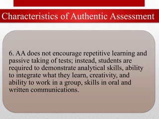 Characteristics of Authentic Assessment
6. AA does not encourage repetitive learning and
passive taking of tests; instead, students are
required to demonstrate analytical skills, ability
to integrate what they learn, creativity, and
ability to work in a group, skills in oral and
written communications.
 