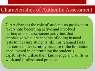 Characteristics of Authentic Assessment
7. AA changes the role of students as passive test
takers into becoming active and involved
participants in assessment activities that
emphasize what are capable of doing instead
tests to measure students’ skill or retained facts
has come under scrutiny because if the limitation
encountered in determining the student’s
capability to utilize their knowledge and skills in
work and professional practice.
 