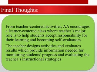 Final Thoughts:
From teacher-centered activities, AA encourages
a learner-centered class where teacher’s major
role is to help students accept responsibility for
their learning and becoming self-evaluators.
The teacher designs activities and evaluates
results which provide information needed for
monitoring students’ progress and evaluating the
teacher’s instructional strategies
 