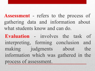 Assessment - refers to the process of
gathering data and information about
what students know and can do.
Evaluation - involves the task of
interpreting, forming conclusion and
making judgments about the
information which was gathered in the
process of assessment.
 