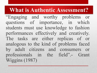 What is Authentic Assessment?
“Engaging and worthy problems or
questions of importance, in which
students must use knowledge to fashion
performances effectively and creatively.
The tasks are either replicas of or
analogous to the kind of problems faced
by adult citizens and consumers or
professionals in the field”.- Grant
Wiggins (1987)
 