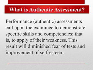 What is Authentic Assessment?
Performance (authentic) assessments
call upon the examinee to demonstrate
specific skills and competencies; that
is, to apply of their weakness. This
result will diminished fear of tests and
improvement of self-esteem.
 
