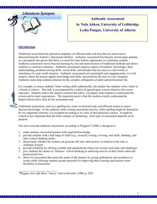 Literature Synopsis:
Authentic Assessment
By Nola Aitken, University of Lethbridge

Lydia Pungur, University of Alberta

Introduction
Traditional assessment has placed an emphasis on efficient tasks and tests that are perceived as
demonstrating the student’s educational abilities. Authentic assessment has become increasingly popular,
as a perception has grown that there is a need for more holistic approaches to evaluating students.
Authentic assessment moves beyond learning by rote and memorization of traditional methods and allows
students to construct responses. Authentic assessment captures aspects of students’ knowledge, deep
understanding, problem-solving skills, social skills, and attitudes that are used in a real-world, or
simulation of a real-world situation. Authentic assessments set meaningful and engaging tasks, in a rich
context, where the learner applies knowledge and skills, and performs the task in a new situation.
Authentic tasks help students rehearse for the complex ambiguities of adult and professional life.
For example, to assess students’ letter writing skills authentically, the teacher has students write a letter to
a friend or relative. This task is accompanied by a rubric of agreed-upon criteria related to the course
outcomes. Students and/or the teacher construct the rubric. Exemplars help students to understand the
criteria and to meet expectations. The important point is that the students clearly understand the
target/criteria before they do the assessment task.
Traditional assessment, such as a spelling test, relies on directed tasks and efficient means to assess
discrete knowledge. In the authentic letter writing assessment activity, while spelling might be deemed to
be one important criterion, it is weighted according to its value in that particular context. It might be
valued as less important than the letter content, or formatting. Each type of assessment depends on its
purpose.
The move towards authentic assessment, according to Wiggins* (1990) is designed to:
1. make students successful learners with acquired knowledge
2. provide students with a full range of skills (e.g., research, writing, revising, oral skills, debating, and
other critical thinking skills)
3. demonstrate whether the student can generate full and valid answers in relation to the task or
challenge at hand
4. provide reliability by offering suitable and standardized criteria for scoring such tasks and challenges
5. give students the chance to ‘rehearse’ critical thinking in achieving success in their future adult and
professional lives
6. allow for assessment that meets the needs of the learners by giving authenticity and usefulness to
results while allowing students greater potential for improving their learning and teachers more
flexibility in instruction
___________________________
*Wiggins also calls these “messy” real-world tasks (1990, p. 220).

1

 