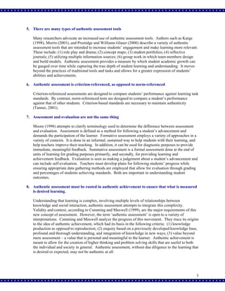 5. There are many types of authentic assessment tools
Many researchers advocate an increased use of authentic assessment tools. Authors such as Karge
(1998), Morris (2001), and Prestidge and Williams Glaser (2000) describe a variety of authentic
assessment tools that are intended to increase students’ engagement and make learning more relevant.
These include: (1) role play and drama; (2) concept maps; (3) student portfolios; (4) reflective
journals; (5) utilizing multiple information sources; (6) group work in which team members design
and build models. Authentic assessment provides a measure by which student academic growth can
be gauged over time while capturing the true depth of student learning and understanding. It moves
beyond the practices of traditional tools and tasks and allows for a greater expression of students’
abilities and achievements.
6. Authentic assessment is criterion-referenced, as opposed to norm-referenced
Criterion-referenced assessments are designed to compare students’ performance against learning task
standards. By contrast, norm-referenced tests are designed to compare a student’s performance
against that of other students. Criterion-based standards are necessary to maintain authenticity
(Tanner, 2001).
7. Assessment and evaluation are not the same thing
Moore (1998) attempts to clarify terminology used to determine the difference between assessment
and evaluation. Assessment is defined as a method for following a student’s advancement and
demands the participation of the learner. Formative assessment employs a variety of approaches in a
variety of contexts. It is done in an informal, sustained way to help students with their learning, and
help teachers improve their teaching. In addition, it can be used for diagnostic purposes to provide
immediate, meaningful feedback. Summative assessment is a formal assessment done at the end of
units of learning for grading purposes primarily, and secondly, for providing learning and
achievement feedback. Evaluation is seen as making a judgement about a student’s advancement and
can include self-evaluation. Teachers must develop plans for following students’ progress while
ensuring appropriate data gathering methods are employed that allow for evaluation through grading
and percentages of students achieving standards. Both are important in understanding student
outcomes.
8. Authentic assessment must be rooted in authentic achievement to ensure that what is measured
is desired learning.
Understanding that learning is complex, involving multiple levels of relationships between
knowledge and social interaction, authentic assessment attempts to integrate this complexity.
Validity and context, according to Cumming and Maxwell (1999), are the major requirements of this
new concept of assessment. However, the term ‘authentic assessment’ is open to a variety of
interpretations. Cumming and Maxwell analyze the progress of this movement. They trace its origins
to the idea of authentic achievement, which had its basis in the following criteria: (1) knowledge
production as opposed to reproduction; (2) enquiry based on a previously developed knowledge base,
profound and thorough understanding, and integration of knowledge in new ways; (3) value beyond
mere assessment – a value that is personal and meaningful to the learner. Authentic achievement is
meant to allow for the creation of higher thinking and problem solving skills that are useful to both
the individual and society in general. Authentic assessment, without due diligence to the learning that
is desired or expected, may not be authentic at all.

3

 
