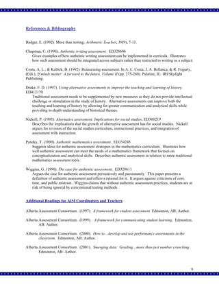 References & Bibliography
Badger, E. (1992). More than testing. Arithmetic Teacher, 39(9), 7-11.
Chapman, C. (1990). Authentic writing assessment. ED328606
Gives examples of how authentic writing assessment can be implemented in curricula. Illustrates
how such assessment should be integrated across subjects rather than restricted to writing as a subject.
Costa, A. L., & Kallick, B. (1992). Reassessing assessment. In A. L. Costa, J. A. Bellanca, & R. Fogarty,
(Eds.), If minds matter: A forward to the future, Volume II (pp. 275-280). Palatine, IL: IRI/Skylight
Publishing.
Drake, F. D. (1997). Using alternative assessments to improve the teaching and learning of history.
ED412170
Traditional assessment needs to be supplemented by new measures as they do not provide intellectual
challenge or stimulation in the study of history. Alternative assessments can improve both the
teaching and learning of history by allowing for greater communication and analytical skills while
providing in-depth understanding of historical themes.
Nickell, P. (1993). Alternative assessment: Implications for social studies. ED360219
Describes the implications that the growth of alternative assessment has for social studies. Nickell
argues for revision of the social studies curriculum, instructional practices, and integration of
assessment with instruction.
Pandey, T. (1990). Authentic mathematics assessment. ED354245
Suggests ideas for authentic assessment strategies in the mathematics curriculum. Illustrates how
well authentic assessment can meet the needs of a mathematics framework that focuses on
conceptualization and analytical skills. Describes authentic assessment in relation to more traditional
mathematics assessment tools.
Wiggins, G. (1990). The case for authentic assessment. ED328611
Argues the case for authentic assessment persuasively and passionately. This paper presents a
definition of authentic assessment and offers a rational for it. It argues against criticisms of cost,
time, and public mistrust. Wiggins claims that without authentic assessment practices, students are at
risk of being ignored by conventional testing methods.
Additional Readings for AISI Coordinators and Teachers
Alberta Assessment Consortium. (1997). A framework for student assessment. Edmonton, AB: Author.
Alberta Assessment Consortium. (1999). A framework for communicating student learning. Edmonton,
AB: Author.
Alberta Assessment Consortium. (2000). How to…develop and use performance assessments in the
classroom. Edmonton, AB: Author.
Alberta Assessment Consortium. (2001). Smerging data: Grading…more than just number crunching.
Edmonton, AB: Author.

6

 