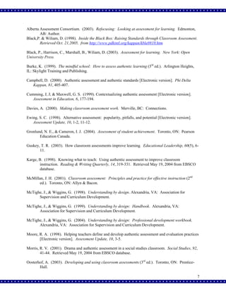 Alberta Assessment Consortium. (2003). Refocusing: Looking at assessment for learning. Edmonton,
AB: Author.
Black,P. & Wiliam, D. (1998). Inside the Black Box: Raising Standards through Classroom Assessment.
Retrieved Oct. 21,2005, from http://www.pdkintl.org/kappan/kbla9810.htm
Black, P., Harrison, C., Marshall, B., Wiliam, D. (2003). Assessment for learning. New York: Open
University Press.
Burke, K. (1999). The mindful school: How to assess authentic learning (3rd ed.). Arlington Heights,
IL: Skylight Training and Publishing.
Campbell, D. (2000). Authentic assessment and authentic standards [Electronic version]. Phi Delta
Kappan, 81, 405-407.
Cumming, J, J, & Maxwell, G. S. (1999). Contextualizing authentic assessment [Electronic version].
Assessment in Education, 6, 177-194.
Davies, A. (2000). Making classroom assessment work. Merville, BC: Connections.
Ewing, S. C. (1998). Alternative assessment: popularity, pitfalls, and potential [Electronic version].
Assessment Update, 10, 1-2, 11-12.
Gronlund, N. E., & Cameron, I. J. (2004). Assessment of student achievement. Toronto, ON: Pearson
Education Canada.
Guskey, T. R. (2003). How classroom assessments improve learning. Educational Leadership, 60(5), 611.
Karge, B. (1998). Knowing what to teach: Using authentic assessment to improve classroom
instruction. Reading & Writing Quarterly, 14, 319-331. Retrieved May 19, 2004 from EBSCO
database.
McMillan, J. H. (2001). Classroom assessment: Principles and practice for effective instruction (2nd
ed.). Toronto, ON: Allyn & Bacon.
McTighe, J., & Wiggins, G. (1998). Understanding by design. Alexandria, VA: Association for
Supervision and Curriculum Development.
McTighe, J., & Wiggins, G. (1999). Understanding by design: Handbook. Alexandria, VA:
Association for Supervision and Curriculum Development.
McTighe, J., & Wiggins, G. (2004). Understanding by design: Professional development workbook.
Alexandria, VA: Association for Supervision and Curriculum Development.
Moore, R. A. (1998). Helping teachers define and develop authentic assessment and evaluation practices
[Electronic version]. Assessment Update, 10, 3-5.
Morris, R. V. (2001). Drama and authentic assessment in a social studies classroom. Social Studies, 92,
41-44. Retrieved May 19, 2004 from EBSCO database.
Oosterhof, A. (2003). Developing and using classroom assessments (3rd ed.). Toronto, ON: PrenticeHall.
7

 