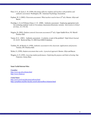 Paris, S. G., & Ayres, L. R. (1994). Becoming reflective students and teachers with portfolios and
authentic assessment. Washington, DC: American Psychology Association.
Popham, W. J. (2002). Classroom assessment: What teachers need to know (3rd ed.). Boston: Allyn and
Bacon.
Prestidge, L. K. & Williams Glaser, C. H. (2000). Authentic assessment: Employing appropriate tools
for evaluating students' work in 21st-century classrooms [Electronic version]. Intervention in School
& Clinic, 35, 178-182.
Stiggins, R. (2001). Student-centered classroom assessment (3rd ed.). Upper Saddle River, NJ: Merrill
Prentice Hall.
Tanner, D. E. (2001). Authentic assessment: A solution, or part of the problem? High School Journal,
85, 24-29. Retrieved May 19, 2004 from EBSCO database.

Tombari, M., & Borich, G. (1999). Authentic assessment in the classroom: Applications and practice.
Toronto, ON: Prentice-Hall.
Weber, E. (1999). Student assessment that works: A practical approach. Boston: Allyn and Bacon.
Wiggins, G. P. (1993). Assessing student performance: Exploring the purpose and limits of testing. San
Francisco: Jossey-Bass.

Some Useful Internet Sites
Canadian
http://www.aac.ab.ca/home.html
http://www.2learn.ca
United States
http://www.ncrel.org/sdrs/areas/as0cont.html

http://jonathan.mueller.faculty.noctrl.edu/toolbox/whatisit.html

8

 
