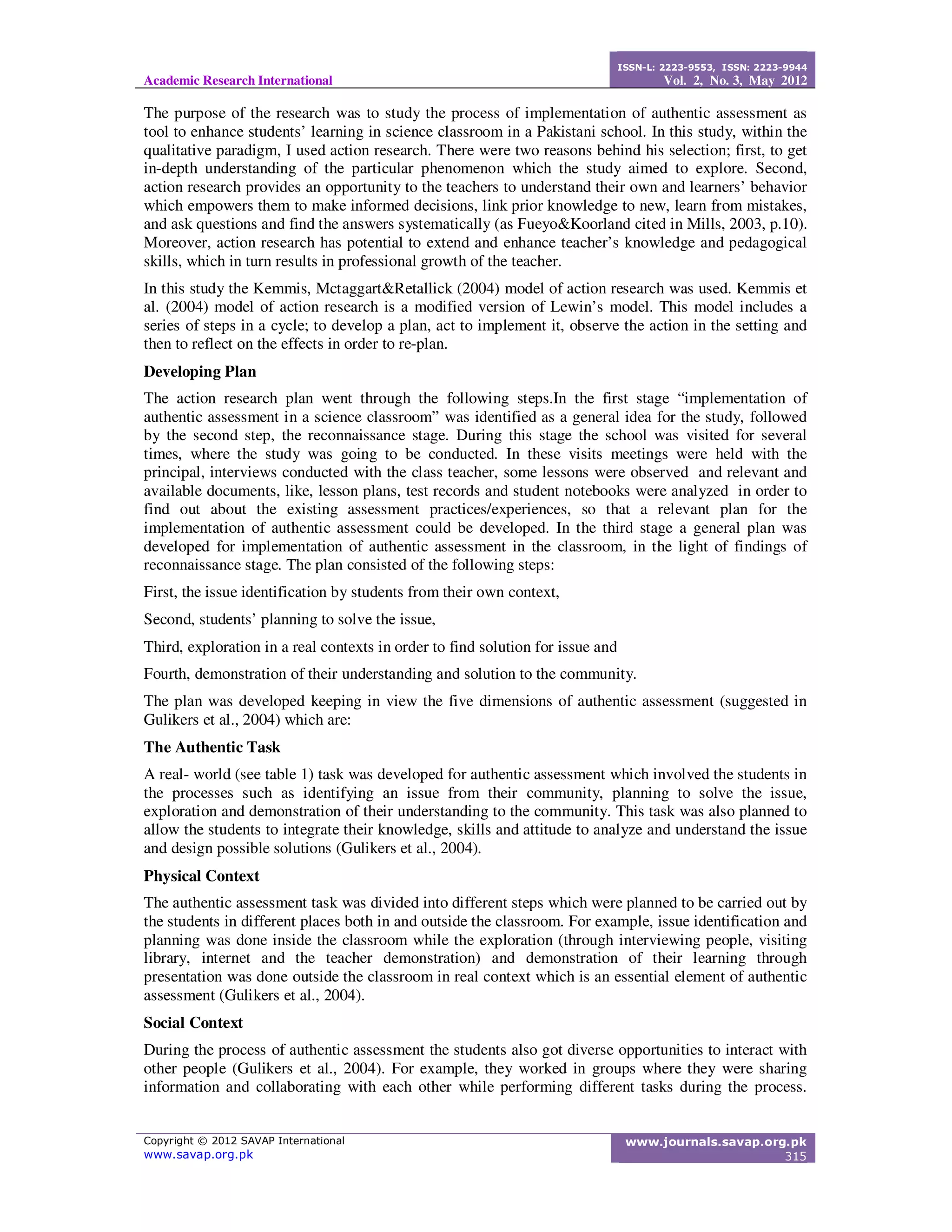 Academic Research International
ISSN-L: 2223-9553, ISSN: 2223-9944
Vol. 2, No. 3, May 2012
Copyright © 2012 SAVAP International
www.savap.org.pk
www.journals.savap.org.pk
315
The purpose of the research was to study the process of implementation of authentic assessment as
tool to enhance students’ learning in science classroom in a Pakistani school. In this study, within the
qualitative paradigm, I used action research. There were two reasons behind his selection; first, to get
in-depth understanding of the particular phenomenon which the study aimed to explore. Second,
action research provides an opportunity to the teachers to understand their own and learners’ behavior
which empowers them to make informed decisions, link prior knowledge to new, learn from mistakes,
and ask questions and find the answers systematically (as Fueyo&Koorland cited in Mills, 2003, p.10).
Moreover, action research has potential to extend and enhance teacher’s knowledge and pedagogical
skills, which in turn results in professional growth of the teacher.
In this study the Kemmis, Mctaggart&Retallick (2004) model of action research was used. Kemmis et
al. (2004) model of action research is a modified version of Lewin’s model. This model includes a
series of steps in a cycle; to develop a plan, act to implement it, observe the action in the setting and
then to reflect on the effects in order to re-plan.
Developing Plan
The action research plan went through the following steps.In the first stage “implementation of
authentic assessment in a science classroom” was identified as a general idea for the study, followed
by the second step, the reconnaissance stage. During this stage the school was visited for several
times, where the study was going to be conducted. In these visits meetings were held with the
principal, interviews conducted with the class teacher, some lessons were observed and relevant and
available documents, like, lesson plans, test records and student notebooks were analyzed in order to
find out about the existing assessment practices/experiences, so that a relevant plan for the
implementation of authentic assessment could be developed. In the third stage a general plan was
developed for implementation of authentic assessment in the classroom, in the light of findings of
reconnaissance stage. The plan consisted of the following steps:
First, the issue identification by students from their own context,
Second, students’ planning to solve the issue,
Third, exploration in a real contexts in order to find solution for issue and
Fourth, demonstration of their understanding and solution to the community.
The plan was developed keeping in view the five dimensions of authentic assessment (suggested in
Gulikers et al., 2004) which are:
The Authentic Task
A real- world (see table 1) task was developed for authentic assessment which involved the students in
the processes such as identifying an issue from their community, planning to solve the issue,
exploration and demonstration of their understanding to the community. This task was also planned to
allow the students to integrate their knowledge, skills and attitude to analyze and understand the issue
and design possible solutions (Gulikers et al., 2004).
Physical Context
The authentic assessment task was divided into different steps which were planned to be carried out by
the students in different places both in and outside the classroom. For example, issue identification and
planning was done inside the classroom while the exploration (through interviewing people, visiting
library, internet and the teacher demonstration) and demonstration of their learning through
presentation was done outside the classroom in real context which is an essential element of authentic
assessment (Gulikers et al., 2004).
Social Context
During the process of authentic assessment the students also got diverse opportunities to interact with
other people (Gulikers et al., 2004). For example, they worked in groups where they were sharing
information and collaborating with each other while performing different tasks during the process.
 