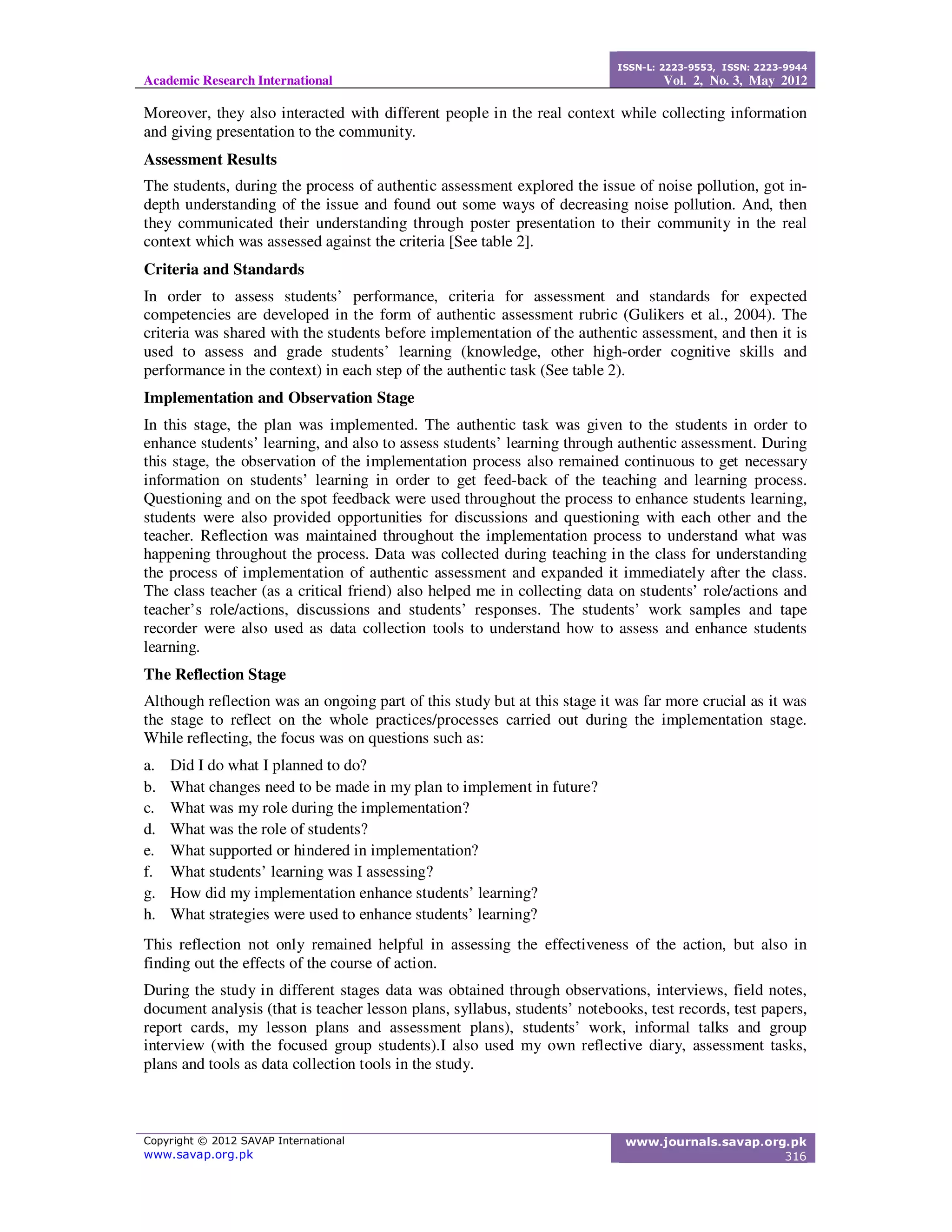 Academic Research International
ISSN-L: 2223-9553, ISSN: 2223-9944
Vol. 2, No. 3, May 2012
Copyright © 2012 SAVAP International
www.savap.org.pk
www.journals.savap.org.pk
316
Moreover, they also interacted with different people in the real context while collecting information
and giving presentation to the community.
Assessment Results
The students, during the process of authentic assessment explored the issue of noise pollution, got in-
depth understanding of the issue and found out some ways of decreasing noise pollution. And, then
they communicated their understanding through poster presentation to their community in the real
context which was assessed against the criteria [See table 2].
Criteria and Standards
In order to assess students’ performance, criteria for assessment and standards for expected
competencies are developed in the form of authentic assessment rubric (Gulikers et al., 2004). The
criteria was shared with the students before implementation of the authentic assessment, and then it is
used to assess and grade students’ learning (knowledge, other high-order cognitive skills and
performance in the context) in each step of the authentic task (See table 2).
Implementation and Observation Stage
In this stage, the plan was implemented. The authentic task was given to the students in order to
enhance students’ learning, and also to assess students’ learning through authentic assessment. During
this stage, the observation of the implementation process also remained continuous to get necessary
information on students’ learning in order to get feed-back of the teaching and learning process.
Questioning and on the spot feedback were used throughout the process to enhance students learning,
students were also provided opportunities for discussions and questioning with each other and the
teacher. Reflection was maintained throughout the implementation process to understand what was
happening throughout the process. Data was collected during teaching in the class for understanding
the process of implementation of authentic assessment and expanded it immediately after the class.
The class teacher (as a critical friend) also helped me in collecting data on students’ role/actions and
teacher’s role/actions, discussions and students’ responses. The students’ work samples and tape
recorder were also used as data collection tools to understand how to assess and enhance students
learning.
The Reflection Stage
Although reflection was an ongoing part of this study but at this stage it was far more crucial as it was
the stage to reflect on the whole practices/processes carried out during the implementation stage.
While reflecting, the focus was on questions such as:
a. Did I do what I planned to do?
b. What changes need to be made in my plan to implement in future?
c. What was my role during the implementation?
d. What was the role of students?
e. What supported or hindered in implementation?
f. What students’ learning was I assessing?
g. How did my implementation enhance students’ learning?
h. What strategies were used to enhance students’ learning?
This reflection not only remained helpful in assessing the effectiveness of the action, but also in
finding out the effects of the course of action.
During the study in different stages data was obtained through observations, interviews, field notes,
document analysis (that is teacher lesson plans, syllabus, students’ notebooks, test records, test papers,
report cards, my lesson plans and assessment plans), students’ work, informal talks and group
interview (with the focused group students).I also used my own reflective diary, assessment tasks,
plans and tools as data collection tools in the study.
 