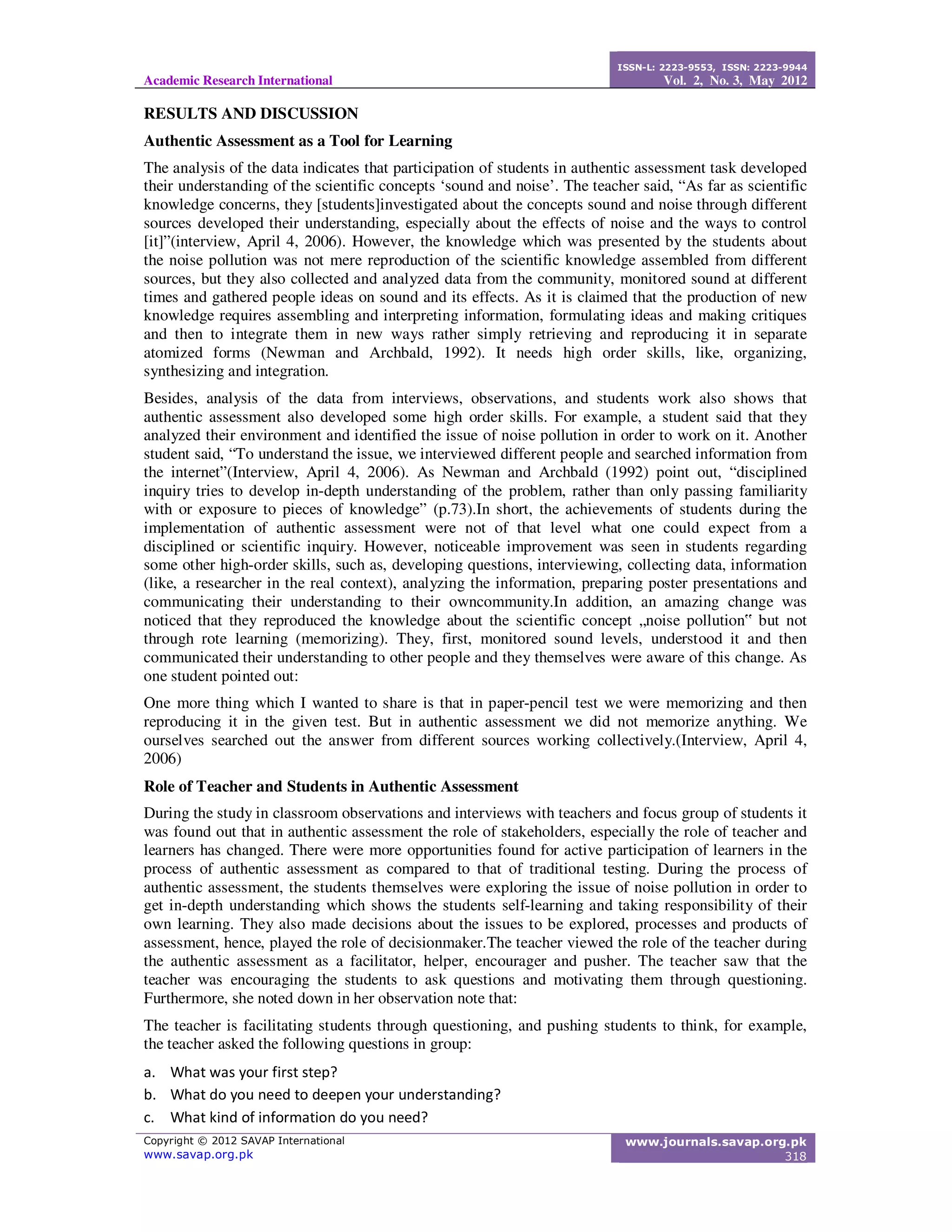 Academic Research International
ISSN-L: 2223-9553, ISSN: 2223-9944
Vol. 2, No. 3, May 2012
Copyright © 2012 SAVAP International
www.savap.org.pk
www.journals.savap.org.pk
318
RESULTS AND DISCUSSION
Authentic Assessment as a Tool for Learning
The analysis of the data indicates that participation of students in authentic assessment task developed
their understanding of the scientific concepts ‘sound and noise’. The teacher said, “As far as scientific
knowledge concerns, they [students]investigated about the concepts sound and noise through different
sources developed their understanding, especially about the effects of noise and the ways to control
[it]”(interview, April 4, 2006). However, the knowledge which was presented by the students about
the noise pollution was not mere reproduction of the scientific knowledge assembled from different
sources, but they also collected and analyzed data from the community, monitored sound at different
times and gathered people ideas on sound and its effects. As it is claimed that the production of new
knowledge requires assembling and interpreting information, formulating ideas and making critiques
and then to integrate them in new ways rather simply retrieving and reproducing it in separate
atomized forms (Newman and Archbald, 1992). It needs high order skills, like, organizing,
synthesizing and integration.
Besides, analysis of the data from interviews, observations, and students work also shows that
authentic assessment also developed some high order skills. For example, a student said that they
analyzed their environment and identified the issue of noise pollution in order to work on it. Another
student said, “To understand the issue, we interviewed different people and searched information from
the internet”(Interview, April 4, 2006). As Newman and Archbald (1992) point out, “disciplined
inquiry tries to develop in-depth understanding of the problem, rather than only passing familiarity
with or exposure to pieces of knowledge” (p.73).In short, the achievements of students during the
implementation of authentic assessment were not of that level what one could expect from a
disciplined or scientific inquiry. However, noticeable improvement was seen in students regarding
some other high-order skills, such as, developing questions, interviewing, collecting data, information
(like, a researcher in the real context), analyzing the information, preparing poster presentations and
communicating their understanding to their owncommunity.In addition, an amazing change was
noticed that they reproduced the knowledge about the scientific concept „noise pollution‟ but not
through rote learning (memorizing). They, first, monitored sound levels, understood it and then
communicated their understanding to other people and they themselves were aware of this change. As
one student pointed out:
One more thing which I wanted to share is that in paper-pencil test we were memorizing and then
reproducing it in the given test. But in authentic assessment we did not memorize anything. We
ourselves searched out the answer from different sources working collectively.(Interview, April 4,
2006)
Role of Teacher and Students in Authentic Assessment
During the study in classroom observations and interviews with teachers and focus group of students it
was found out that in authentic assessment the role of stakeholders, especially the role of teacher and
learners has changed. There were more opportunities found for active participation of learners in the
process of authentic assessment as compared to that of traditional testing. During the process of
authentic assessment, the students themselves were exploring the issue of noise pollution in order to
get in-depth understanding which shows the students self-learning and taking responsibility of their
own learning. They also made decisions about the issues to be explored, processes and products of
assessment, hence, played the role of decisionmaker.The teacher viewed the role of the teacher during
the authentic assessment as a facilitator, helper, encourager and pusher. The teacher saw that the
teacher was encouraging the students to ask questions and motivating them through questioning.
Furthermore, she noted down in her observation note that:
The teacher is facilitating students through questioning, and pushing students to think, for example,
the teacher asked the following questions in group:
a. What was your first step?
b. What do you need to deepen your understanding?
c. What kind of information do you need?
 
