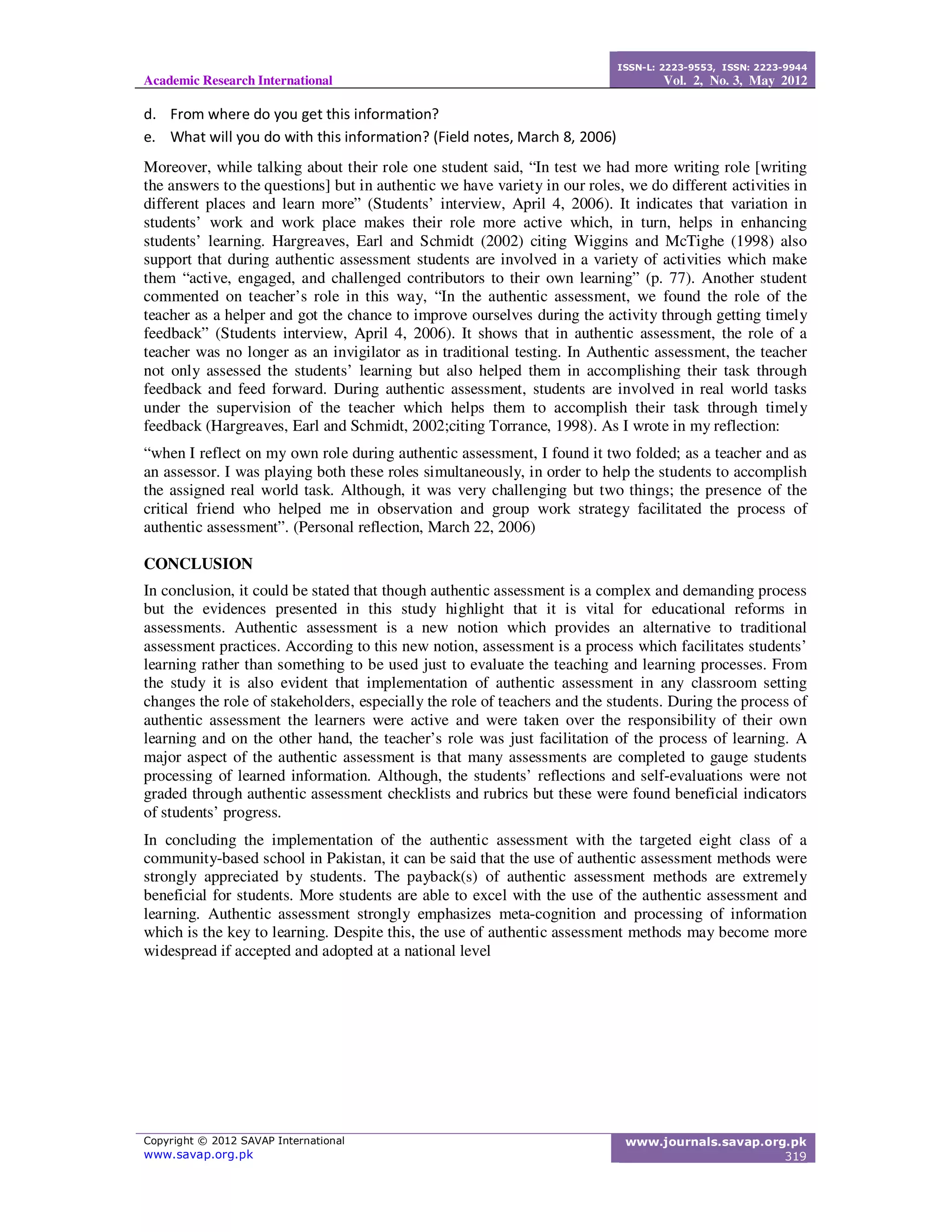 Academic Research International
ISSN-L: 2223-9553, ISSN: 2223-9944
Vol. 2, No. 3, May 2012
Copyright © 2012 SAVAP International
www.savap.org.pk
www.journals.savap.org.pk
319
d. From where do you get this information?
e. What will you do with this information? (Field notes, March 8, 2006)
Moreover, while talking about their role one student said, “In test we had more writing role [writing
the answers to the questions] but in authentic we have variety in our roles, we do different activities in
different places and learn more” (Students’ interview, April 4, 2006). It indicates that variation in
students’ work and work place makes their role more active which, in turn, helps in enhancing
students’ learning. Hargreaves, Earl and Schmidt (2002) citing Wiggins and McTighe (1998) also
support that during authentic assessment students are involved in a variety of activities which make
them “active, engaged, and challenged contributors to their own learning” (p. 77). Another student
commented on teacher’s role in this way, “In the authentic assessment, we found the role of the
teacher as a helper and got the chance to improve ourselves during the activity through getting timely
feedback” (Students interview, April 4, 2006). It shows that in authentic assessment, the role of a
teacher was no longer as an invigilator as in traditional testing. In Authentic assessment, the teacher
not only assessed the students’ learning but also helped them in accomplishing their task through
feedback and feed forward. During authentic assessment, students are involved in real world tasks
under the supervision of the teacher which helps them to accomplish their task through timely
feedback (Hargreaves, Earl and Schmidt, 2002;citing Torrance, 1998). As I wrote in my reflection:
“when I reflect on my own role during authentic assessment, I found it two folded; as a teacher and as
an assessor. I was playing both these roles simultaneously, in order to help the students to accomplish
the assigned real world task. Although, it was very challenging but two things; the presence of the
critical friend who helped me in observation and group work strategy facilitated the process of
authentic assessment”. (Personal reflection, March 22, 2006)
CONCLUSION
In conclusion, it could be stated that though authentic assessment is a complex and demanding process
but the evidences presented in this study highlight that it is vital for educational reforms in
assessments. Authentic assessment is a new notion which provides an alternative to traditional
assessment practices. According to this new notion, assessment is a process which facilitates students’
learning rather than something to be used just to evaluate the teaching and learning processes. From
the study it is also evident that implementation of authentic assessment in any classroom setting
changes the role of stakeholders, especially the role of teachers and the students. During the process of
authentic assessment the learners were active and were taken over the responsibility of their own
learning and on the other hand, the teacher’s role was just facilitation of the process of learning. A
major aspect of the authentic assessment is that many assessments are completed to gauge students
processing of learned information. Although, the students’ reflections and self-evaluations were not
graded through authentic assessment checklists and rubrics but these were found beneficial indicators
of students’ progress.
In concluding the implementation of the authentic assessment with the targeted eight class of a
community-based school in Pakistan, it can be said that the use of authentic assessment methods were
strongly appreciated by students. The payback(s) of authentic assessment methods are extremely
beneficial for students. More students are able to excel with the use of the authentic assessment and
learning. Authentic assessment strongly emphasizes meta-cognition and processing of information
which is the key to learning. Despite this, the use of authentic assessment methods may become more
widespread if accepted and adopted at a national level
 