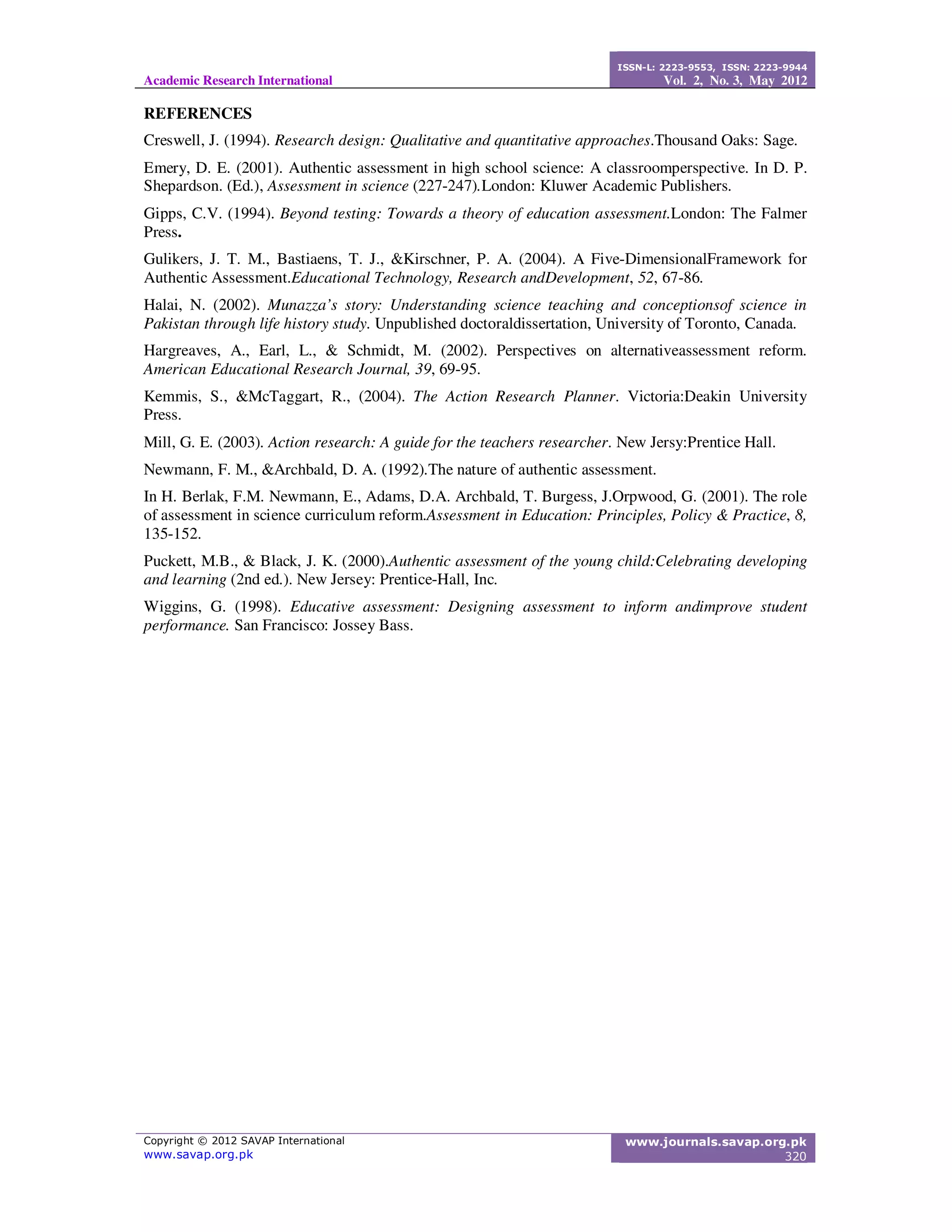 Academic Research International
ISSN-L: 2223-9553, ISSN: 2223-9944
Vol. 2, No. 3, May 2012
Copyright © 2012 SAVAP International
www.savap.org.pk
www.journals.savap.org.pk
320
REFERENCES
Creswell, J. (1994). Research design: Qualitative and quantitative approaches.Thousand Oaks: Sage.
Emery, D. E. (2001). Authentic assessment in high school science: A classroomperspective. In D. P.
Shepardson. (Ed.), Assessment in science (227-247).London: Kluwer Academic Publishers.
Gipps, C.V. (1994). Beyond testing: Towards a theory of education assessment.London: The Falmer
Press.
Gulikers, J. T. M., Bastiaens, T. J., &Kirschner, P. A. (2004). A Five-DimensionalFramework for
Authentic Assessment.Educational Technology, Research andDevelopment, 52, 67-86.
Halai, N. (2002). Munazza’s story: Understanding science teaching and conceptionsof science in
Pakistan through life history study. Unpublished doctoraldissertation, University of Toronto, Canada.
Hargreaves, A., Earl, L., & Schmidt, M. (2002). Perspectives on alternativeassessment reform.
American Educational Research Journal, 39, 69-95.
Kemmis, S., &McTaggart, R., (2004). The Action Research Planner. Victoria:Deakin University
Press.
Mill, G. E. (2003). Action research: A guide for the teachers researcher. New Jersy:Prentice Hall.
Newmann, F. M., &Archbald, D. A. (1992).The nature of authentic assessment.
In H. Berlak, F.M. Newmann, E., Adams, D.A. Archbald, T. Burgess, J.Orpwood, G. (2001). The role
of assessment in science curriculum reform.Assessment in Education: Principles, Policy & Practice, 8,
135-152.
Puckett, M.B., & Black, J. K. (2000).Authentic assessment of the young child:Celebrating developing
and learning (2nd ed.). New Jersey: Prentice-Hall, Inc.
Wiggins, G. (1998). Educative assessment: Designing assessment to inform andimprove student
performance. San Francisco: Jossey Bass.
 