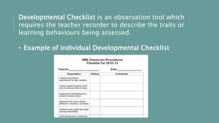 Developmental Checklist is an observation tool which
requires the teacher recorder to describe the traits or
learning behaviours being assessed.
• Example of Individual Developmental Checklist
 