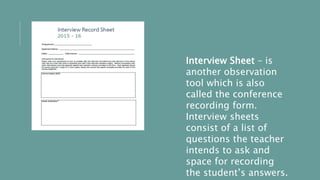 Interview Sheet – is
another observation
tool which is also
called the conference
recording form.
Interview sheets
consist of a list of
questions the teacher
intends to ask and
space for recording
the student’s answers.
 
