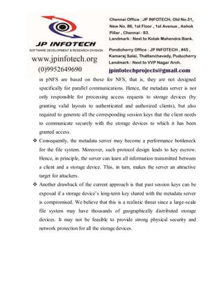 in pNFS are based on those for NFS, that is, they are not designed
specifically for parallel communications. Hence, the metadata server is not
only responsible for processing access requests to storage devices (by
granting valid layouts to authenticated and authorized clients), but also
required to generate all the corresponding session keys that the client needs
to communicate securely with the storage devices to which it has been
granted access.
 Consequently, the metadata server may become a performance bottleneck
for the file system. Moreover, such protocol design leads to key escrow.
Hence, in principle, the server can learn all information transmitted between
a client and a storage device. This, in turn, makes the server an attractive
target for attackers.
 Another drawback of the current approach is that past session keys can be
exposed if a storage device’s long-term key shared with the metadata server
is compromised. We believe that this is a realistic threat since a large-scale
file system may have thousands of geographically distributed storage
devices. It may not be feasible to provide strong physical security and
network protection for all the storage devices.
 