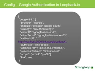 Config – Google Authentication in Loopback.io
{
"google-link": {
"provider": "google",
"module": "passport-google-oauth",
"strategy": "OAuth2Strategy",
"clientID": "{google-client-id-2}",
"clientSecret": "{google-client-secret-2}",
"callbackURL": "http://localhost:3000/link/google/
callback",
"authPath": "/link/google",
"callbackPath": "/link/google/callback",
"successRedirect": "/link/account",
"scope": ["email", "profile"],
"link": true
}
 