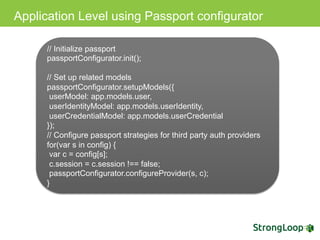 Application Level using Passport configurator
// Initialize passport
passportConfigurator.init();
// Set up related models
passportConfigurator.setupModels({
userModel: app.models.user,
userIdentityModel: app.models.userIdentity,
userCredentialModel: app.models.userCredential
});
// Configure passport strategies for third party auth providers
for(var s in config) {
var c = config[s];
c.session = c.session !== false;
passportConfigurator.configureProvider(s, c);
}
 