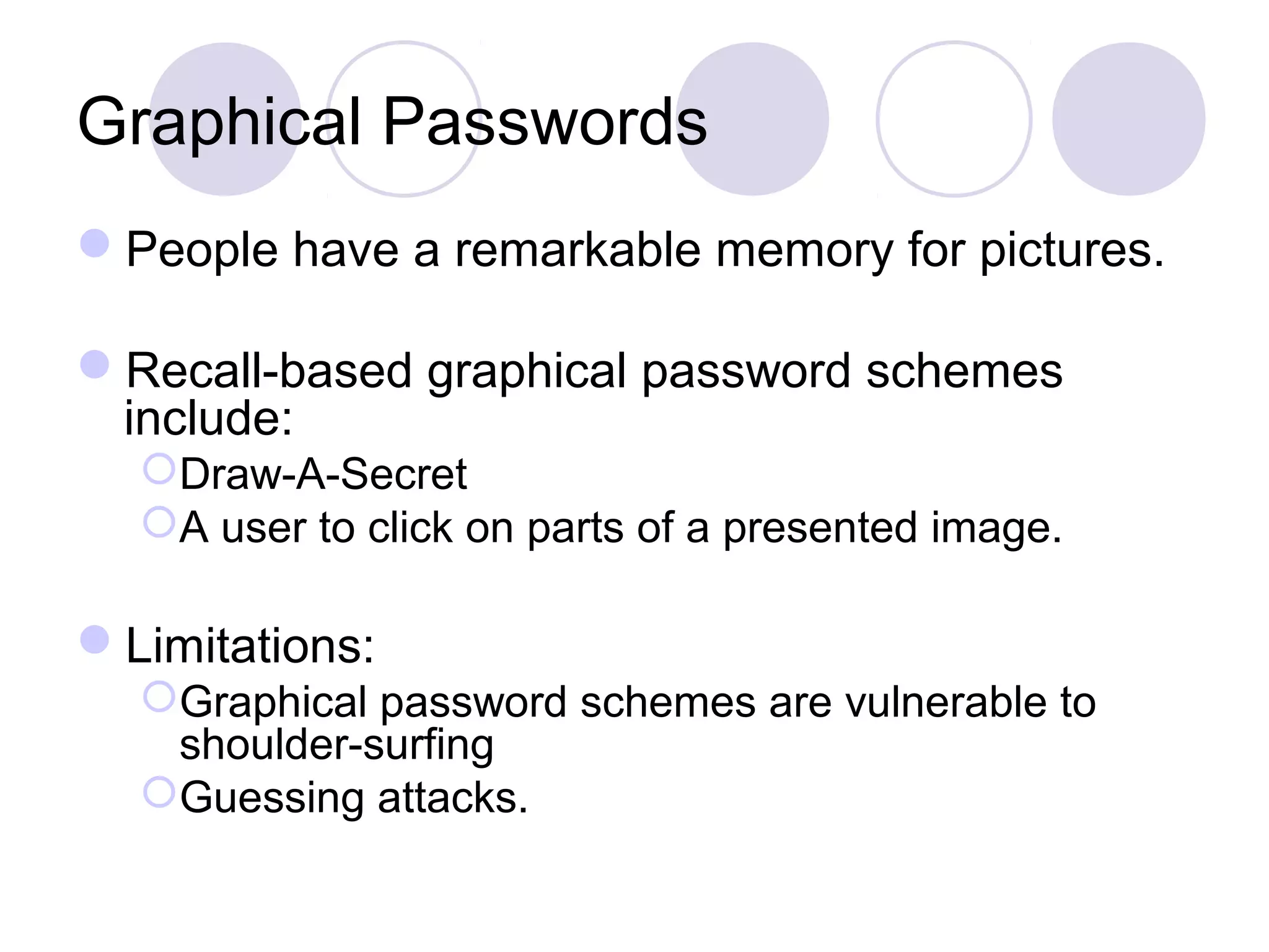 Graphical Passwords
People have a remarkable memory for pictures.
Recall-based graphical password schemes
include:
Draw-A-Secret
A user to click on parts of a presented image.
Limitations:
Graphical password schemes are vulnerable to
shoulder-surfing
Guessing attacks.
 