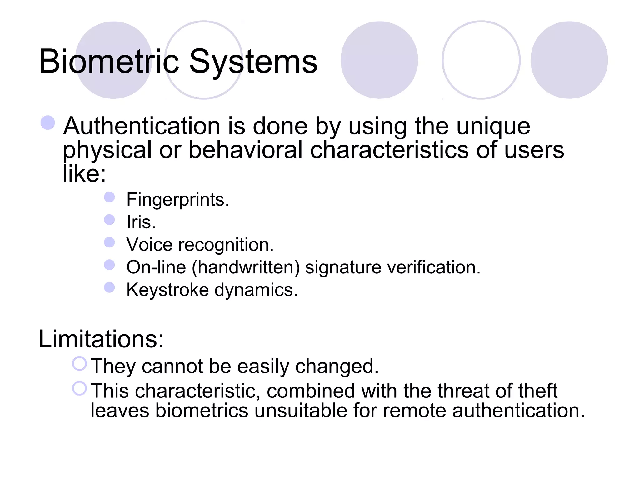 Biometric Systems
Authentication is done by using the unique
physical or behavioral characteristics of users
like:
 Fingerprints.
 Iris.
 Voice recognition.
 On-line (handwritten) signature verification.
 Keystroke dynamics.
Limitations:
They cannot be easily changed.
This characteristic, combined with the threat of theft
leaves biometrics unsuitable for remote authentication.
 