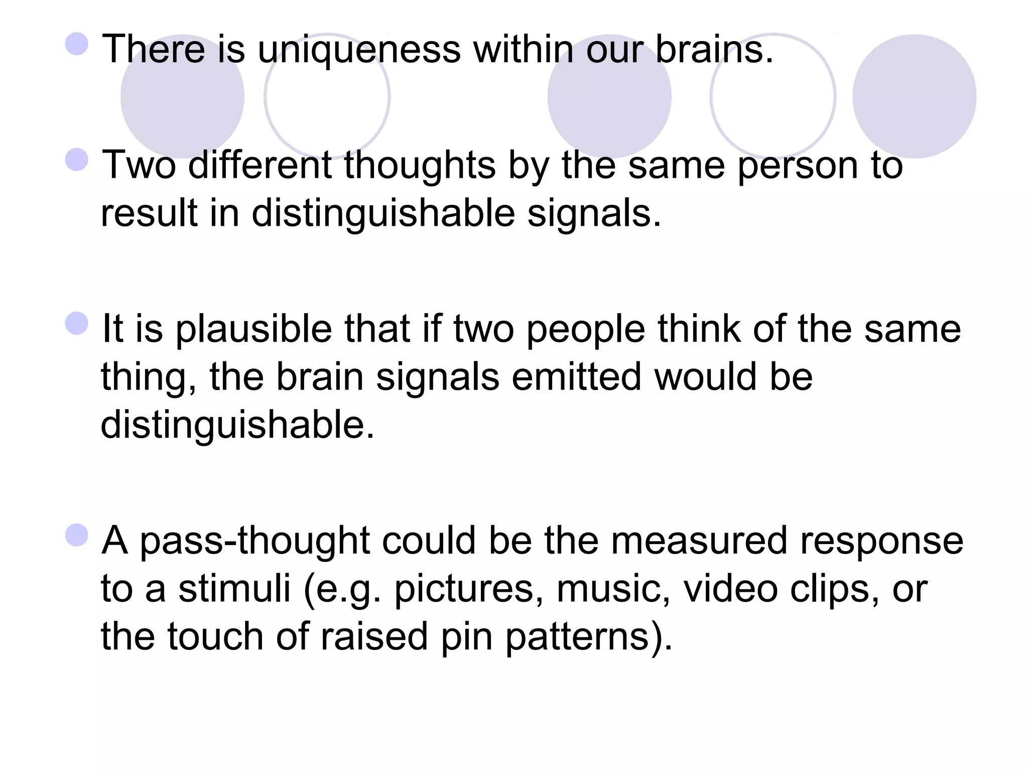 There is uniqueness within our brains.
Two different thoughts by the same person to
result in distinguishable signals.
It is plausible that if two people think of the same
thing, the brain signals emitted would be
distinguishable.
A pass-thought could be the measured response
to a stimuli (e.g. pictures, music, video clips, or
the touch of raised pin patterns).
 