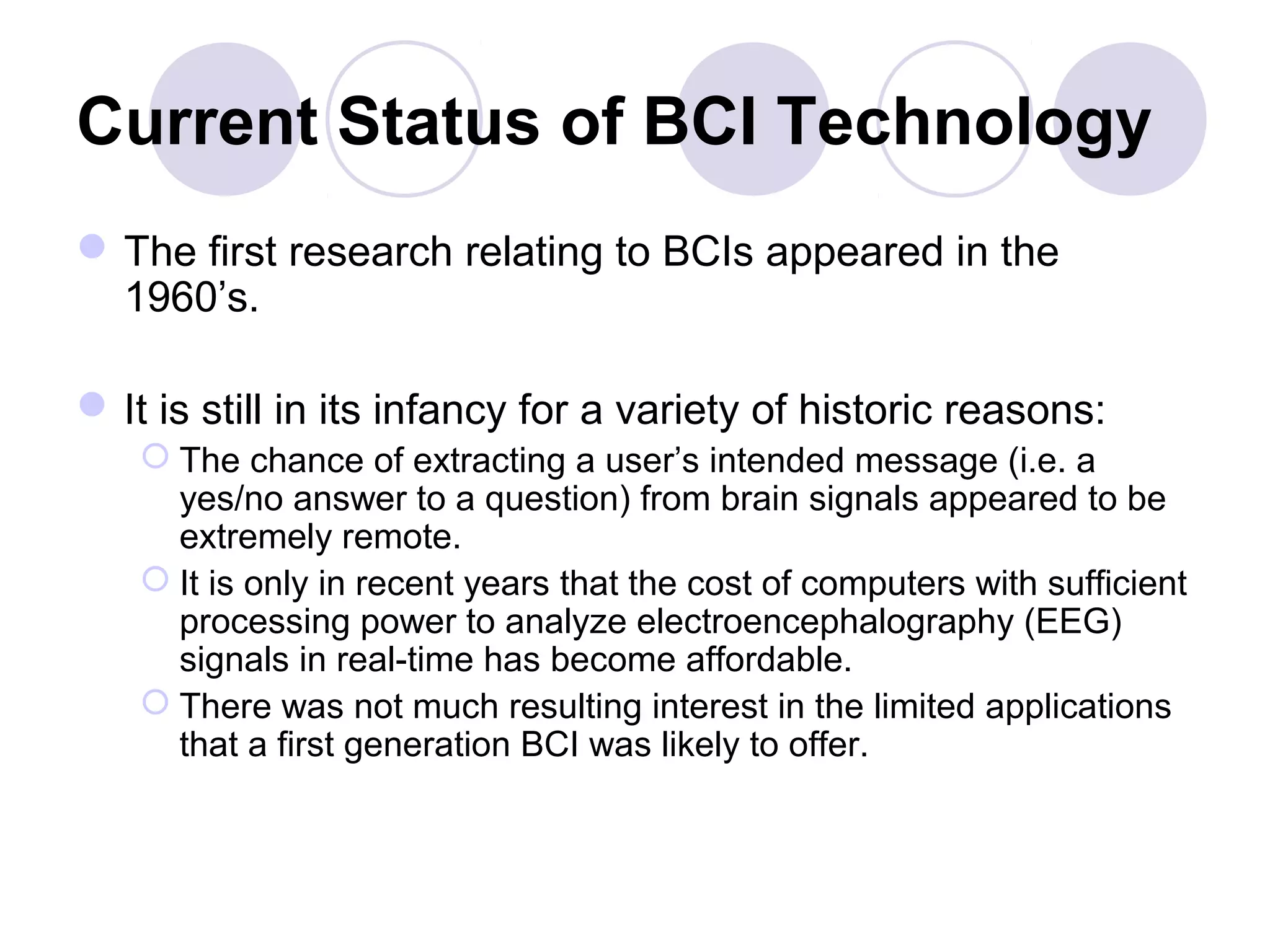 Current Status of BCI Technology
The first research relating to BCIs appeared in the
1960’s.
It is still in its infancy for a variety of historic reasons:
 The chance of extracting a user’s intended message (i.e. a
yes/no answer to a question) from brain signals appeared to be
extremely remote.
 It is only in recent years that the cost of computers with sufficient
processing power to analyze electroencephalography (EEG)
signals in real-time has become affordable.
 There was not much resulting interest in the limited applications
that a first generation BCI was likely to offer.
 