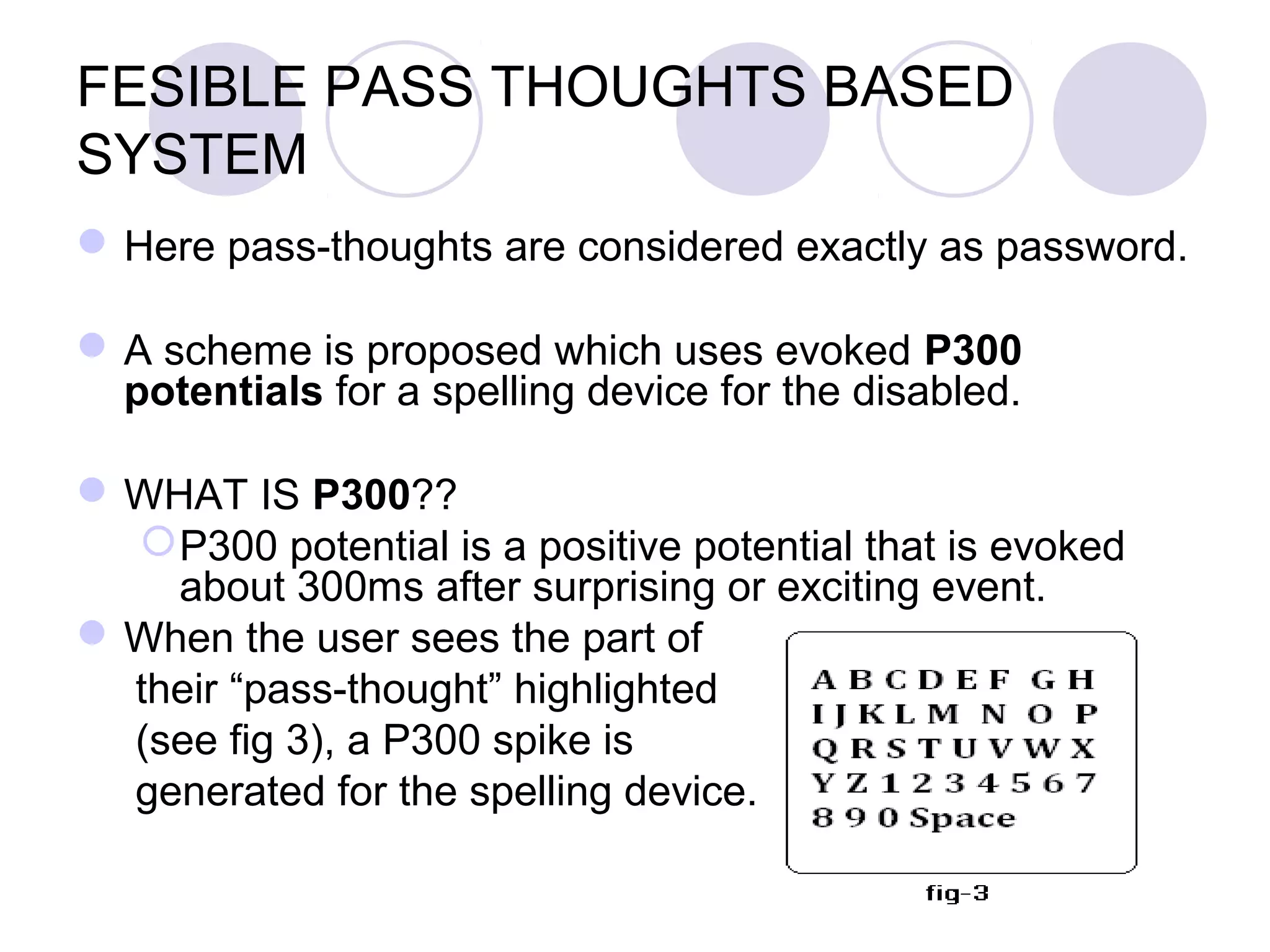 FESIBLE PASS THOUGHTS BASED
SYSTEM
Here pass-thoughts are considered exactly as password.
A scheme is proposed which uses evoked P300
potentials for a spelling device for the disabled.
WHAT IS P300??
P300 potential is a positive potential that is evoked
about 300ms after surprising or exciting event.
When the user sees the part of
their “pass-thought” highlighted
(see fig 3), a P300 spike is
generated for the spelling device.
 