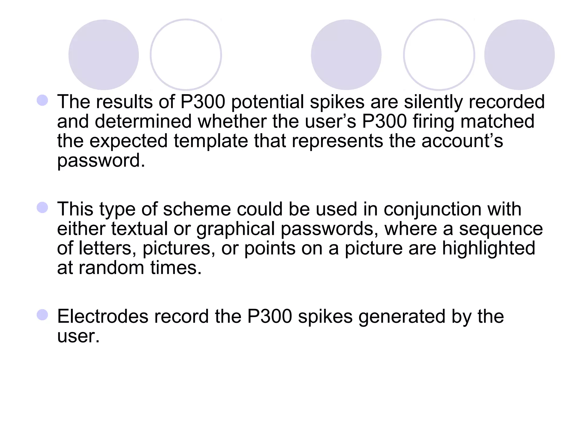The results of P300 potential spikes are silently recorded
and determined whether the user’s P300 firing matched
the expected template that represents the account’s
password.
This type of scheme could be used in conjunction with
either textual or graphical passwords, where a sequence
of letters, pictures, or points on a picture are highlighted
at random times.
Electrodes record the P300 spikes generated by the
user.
 