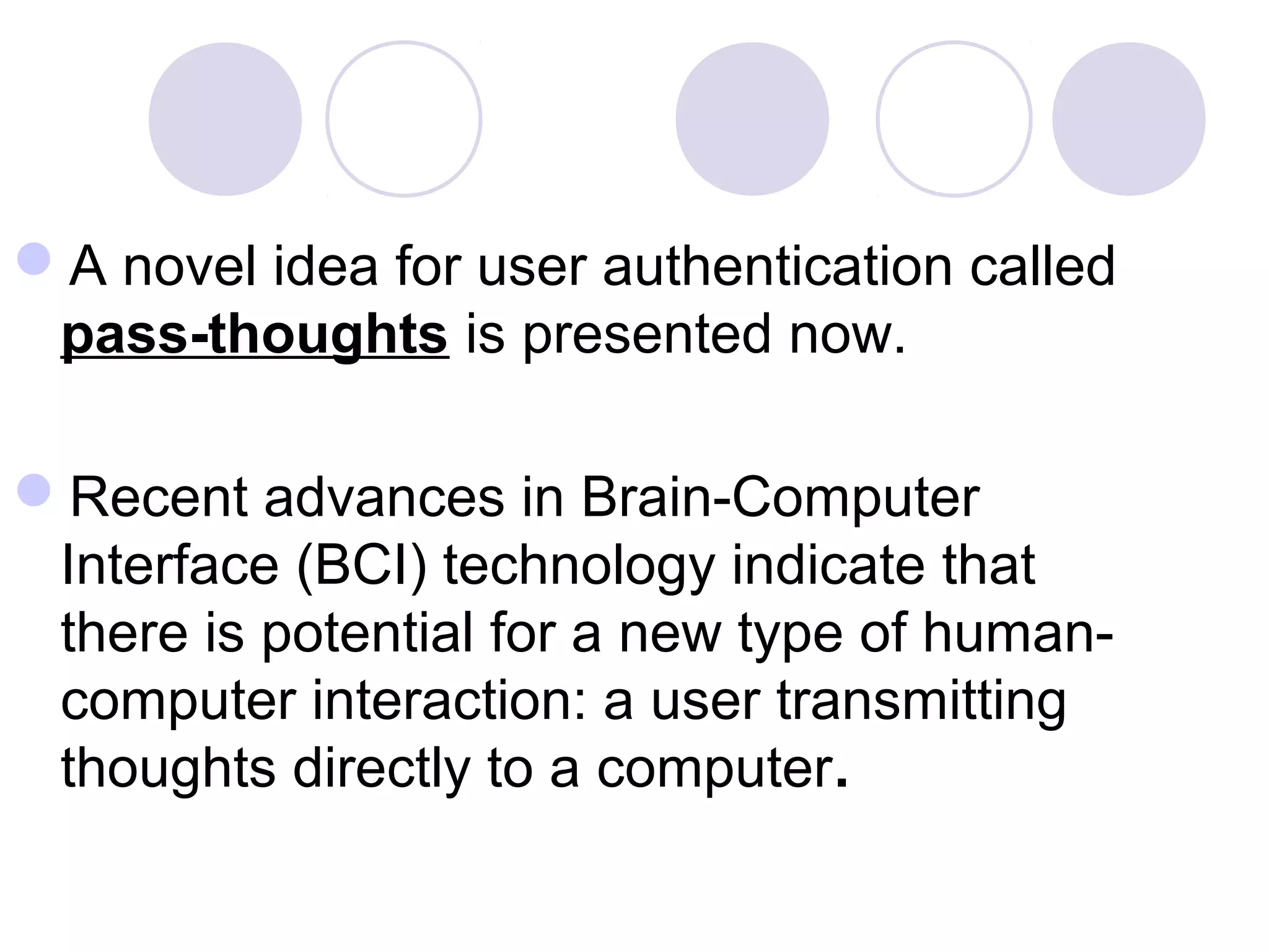 A novel idea for user authentication called
pass-thoughts is presented now.
Recent advances in Brain-Computer
Interface (BCI) technology indicate that
there is potential for a new type of human-
computer interaction: a user transmitting
thoughts directly to a computer.
 