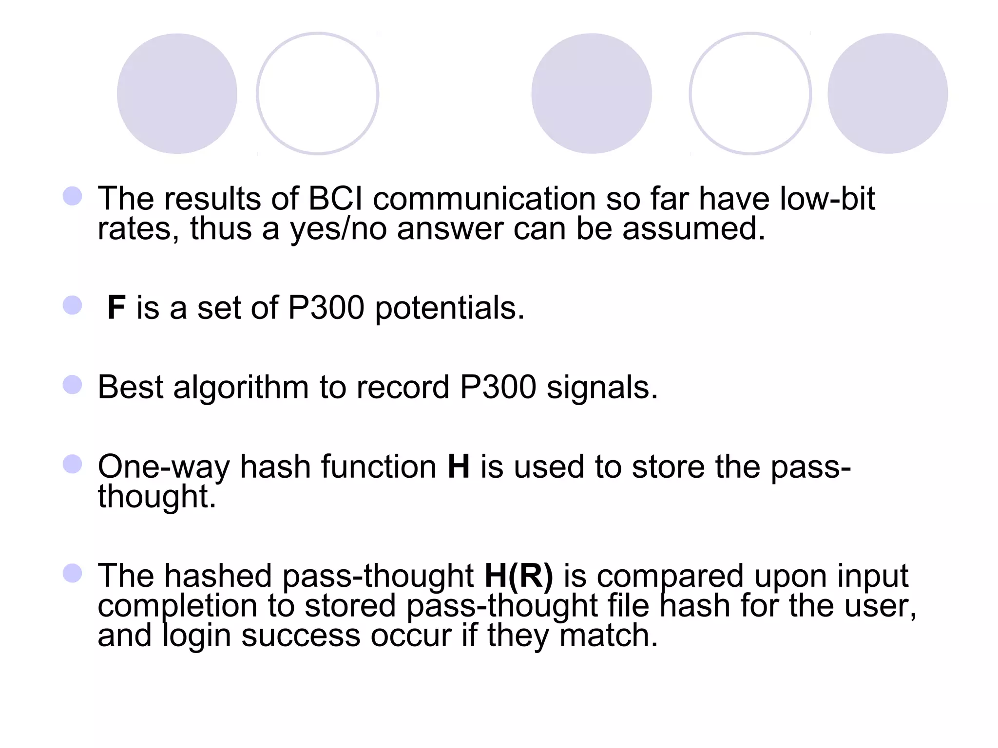 The results of BCI communication so far have low-bit
rates, thus a yes/no answer can be assumed.
 F is a set of P300 potentials.
Best algorithm to record P300 signals.
One-way hash function H is used to store the pass-
thought.
The hashed pass-thought H(R) is compared upon input
completion to stored pass-thought file hash for the user,
and login success occur if they match.
 