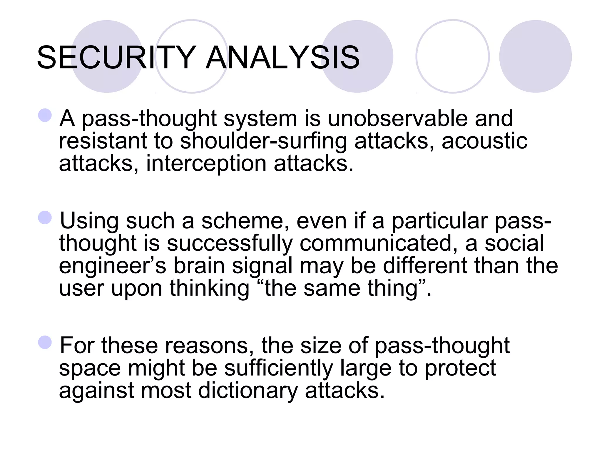 SECURITY ANALYSIS
A pass-thought system is unobservable and
resistant to shoulder-surfing attacks, acoustic
attacks, interception attacks.
Using such a scheme, even if a particular pass-
thought is successfully communicated, a social
engineer’s brain signal may be different than the
user upon thinking “the same thing”.
For these reasons, the size of pass-thought
space might be sufficiently large to protect
against most dictionary attacks.
 