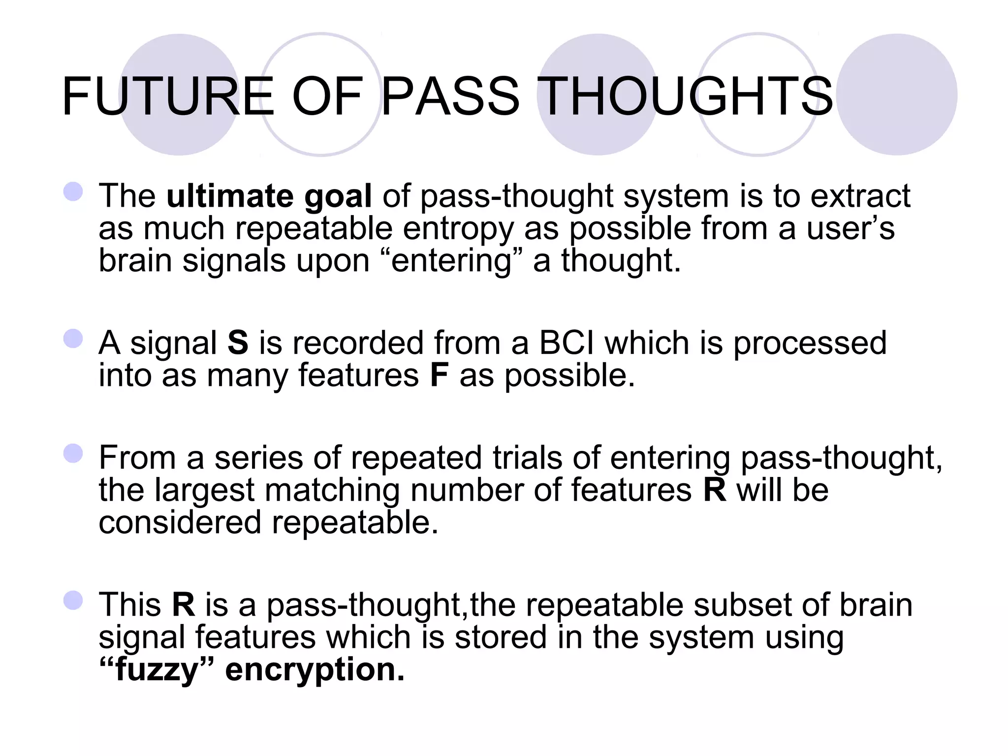 FUTURE OF PASS THOUGHTS
The ultimate goal of pass-thought system is to extract
as much repeatable entropy as possible from a user’s
brain signals upon “entering” a thought.
A signal S is recorded from a BCI which is processed
into as many features F as possible.
From a series of repeated trials of entering pass-thought,
the largest matching number of features R will be
considered repeatable.
This R is a pass-thought,the repeatable subset of brain
signal features which is stored in the system using
“fuzzy” encryption.
 